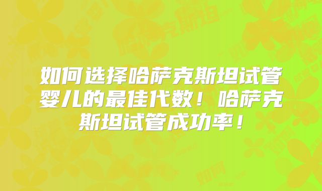 如何选择哈萨克斯坦试管婴儿的最佳代数！哈萨克斯坦试管成功率！