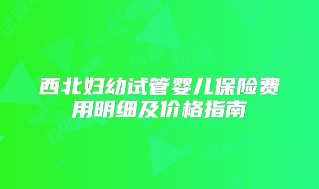 西北妇幼试管婴儿保险费用明细及价格指南