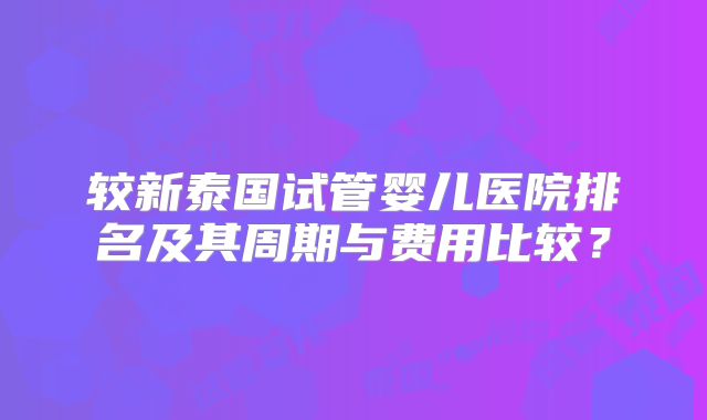 较新泰国试管婴儿医院排名及其周期与费用比较？