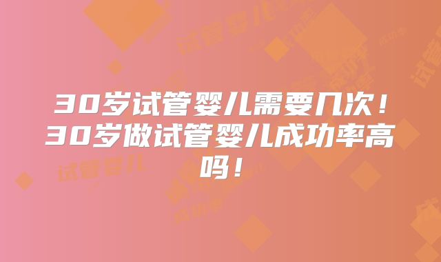 30岁试管婴儿需要几次！30岁做试管婴儿成功率高吗！