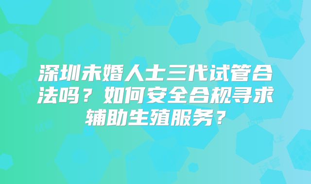 深圳未婚人士三代试管合法吗？如何安全合规寻求辅助生殖服务？