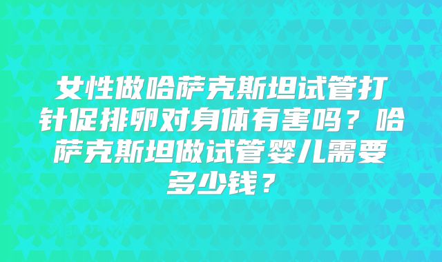 女性做哈萨克斯坦试管打针促排卵对身体有害吗？哈萨克斯坦做试管婴儿需要多少钱？