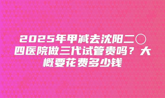 2025年甲减去沈阳二〇四医院做三代试管贵吗？大概要花费多少钱
