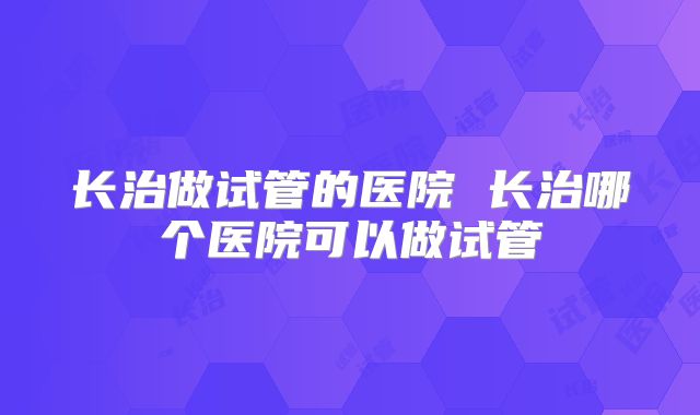 长治做试管的医院 长治哪个医院可以做试管