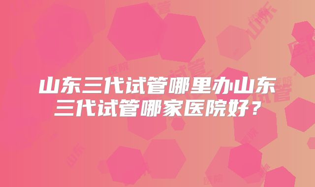 山东三代试管哪里办山东三代试管哪家医院好？