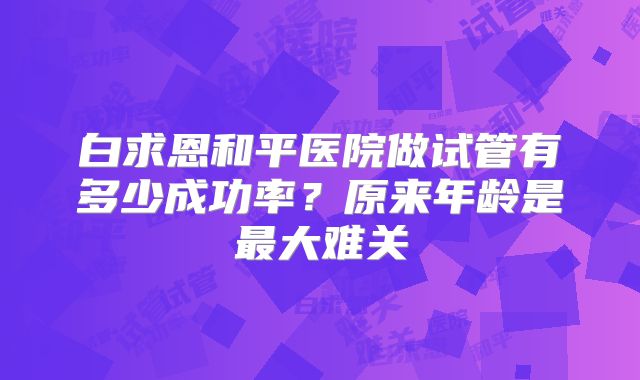 白求恩和平医院做试管有多少成功率？原来年龄是最大难关