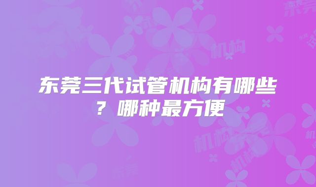 东莞三代试管机构有哪些?哪种最方便