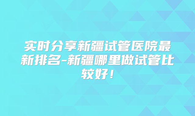 实时分享新疆试管医院最新排名-新疆哪里做试管比较好！