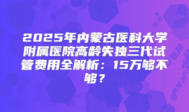 2025年内蒙古医科大学附属医院高龄失独三代试管费用全解析：15万够不够？