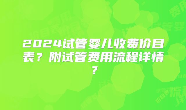 2024试管婴儿收费价目表？附试管费用流程详情？