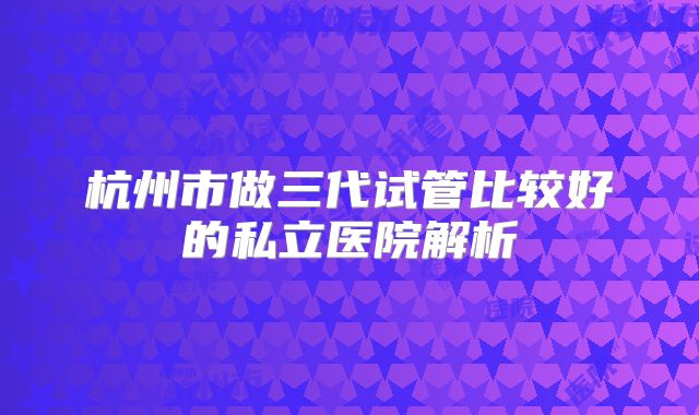 杭州市做三代试管比较好的私立医院解析