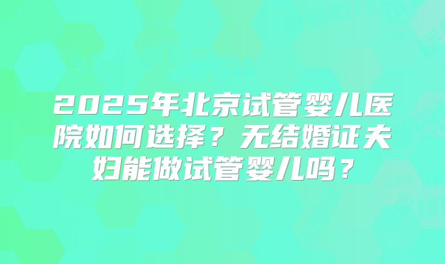 2025年北京试管婴儿医院如何选择？无结婚证夫妇能做试管婴儿吗？