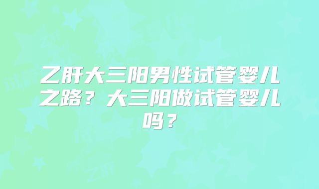乙肝大三阳男性试管婴儿之路?大三阳做试管婴儿吗?
