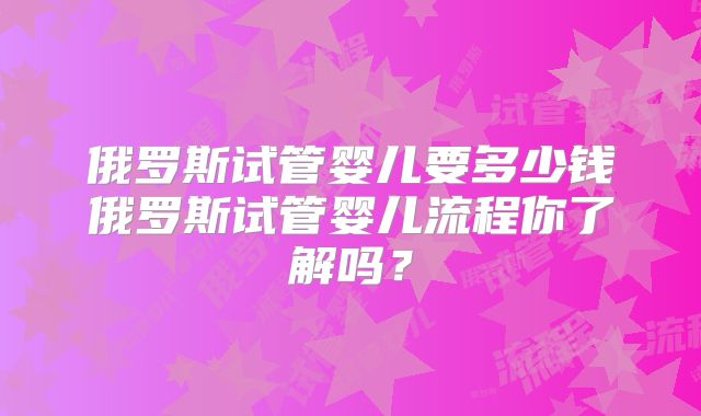 俄罗斯试管婴儿要多少钱俄罗斯试管婴儿流程你了解吗？