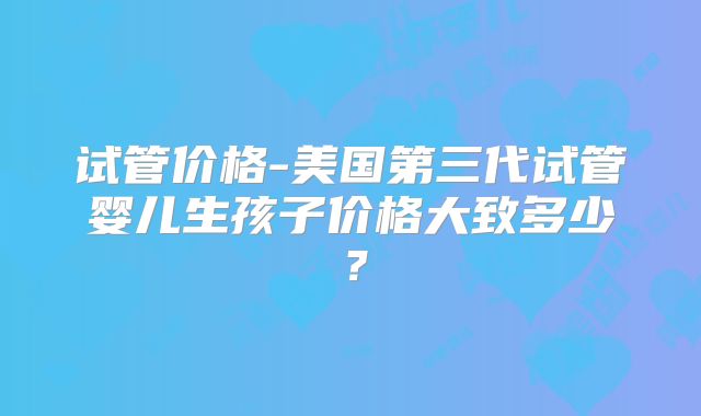 试管价格-美国第三代试管婴儿生孩子价格大致多少？