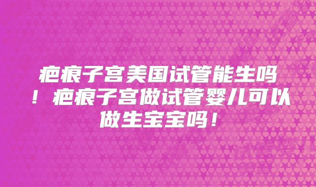 疤痕子宫美国试管能生吗！疤痕子宫做试管婴儿可以做生宝宝吗！