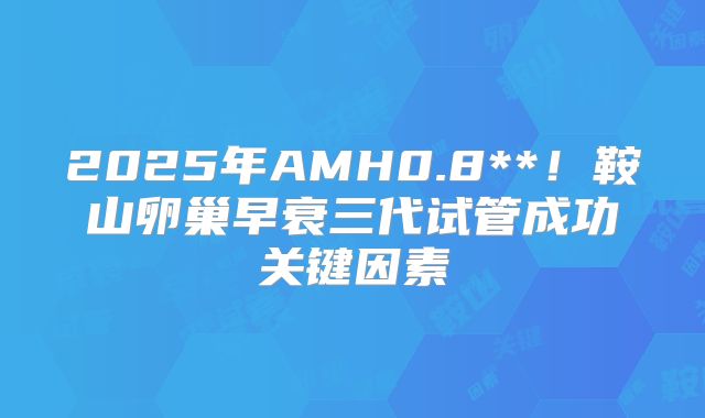 2025年AMH0.8**!鞍山卵巢早衰三代试管成功关键因素