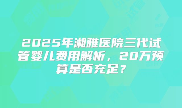 2025年湘雅医院三代试管婴儿费用解析,20万预算是否充足?