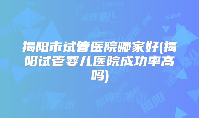 揭阳市试管医院哪家好(揭阳试管婴儿医院成功率高吗)