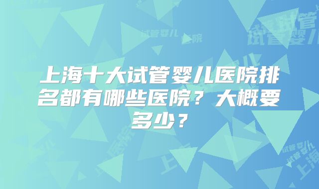 上海十大试管婴儿医院排名都有哪些医院？大概要多少？