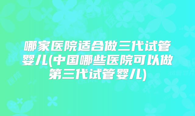 哪家医院适合做三代试管婴儿(中国哪些医院可以做第三代试管婴儿)