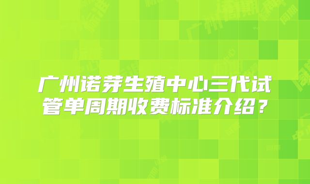 广州诺芽生殖中心三代试管单周期收费标准介绍？