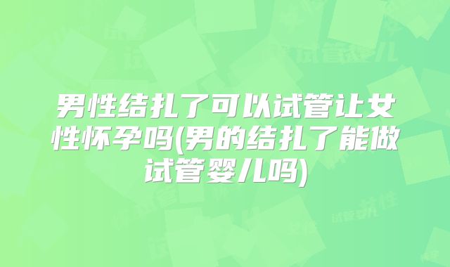 男性结扎了可以试管让女性怀孕吗(男的结扎了能做试管婴儿吗)