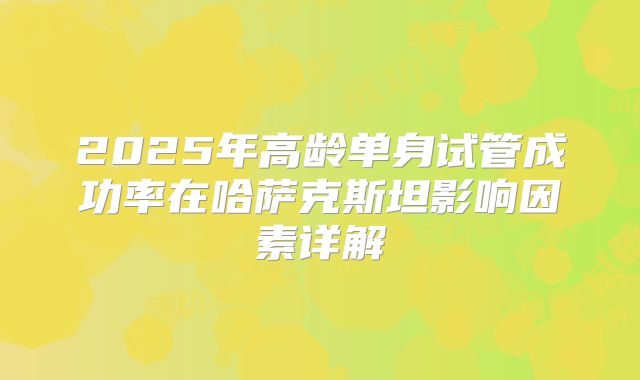 2025年高龄单身试管成功率在哈萨克斯坦影响因素详解