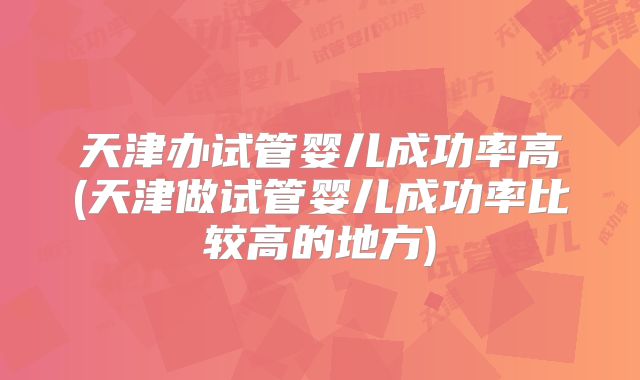 天津办试管婴儿成功率高(天津做试管婴儿成功率比较高的地方)