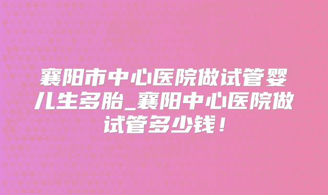 襄阳市中心医院做试管婴儿生多胎_襄阳中心医院做试管多少钱！