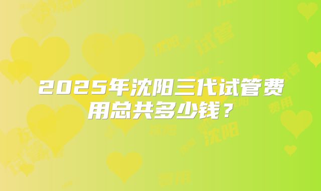 2025年沈阳三代试管费用总共多少钱？