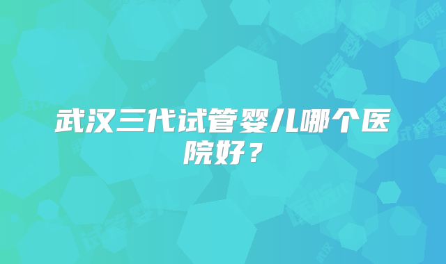 武汉三代试管婴儿哪个医院好？