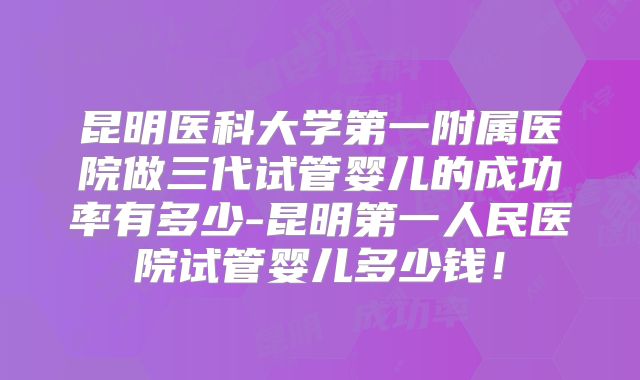 昆明医科大学第一附属医院做三代试管婴儿的成功率有多少-昆明第一人民医院试管婴儿多少钱！