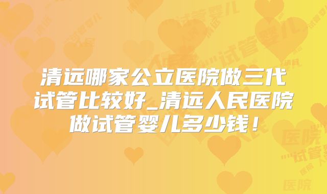 清远哪家公立医院做三代试管比较好_清远人民医院做试管婴儿多少钱!