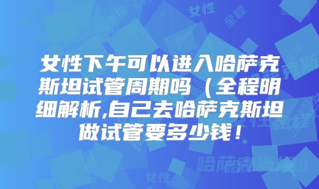 女性下午可以进入哈萨克斯坦试管周期吗（全程明细解析,自己去哈萨克斯坦做试管要多少钱！