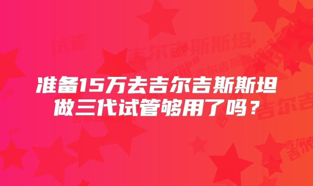准备15万去吉尔吉斯斯坦做三代试管够用了吗？