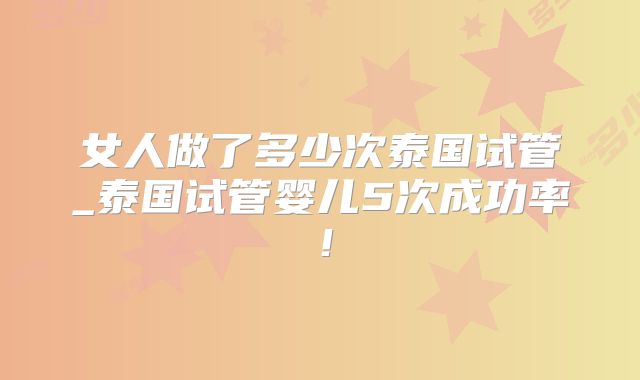 女人做了多少次泰国试管_泰国试管婴儿5次成功率！