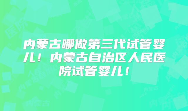 内蒙古哪做第三代试管婴儿！内蒙古自治区人民医院试管婴儿！