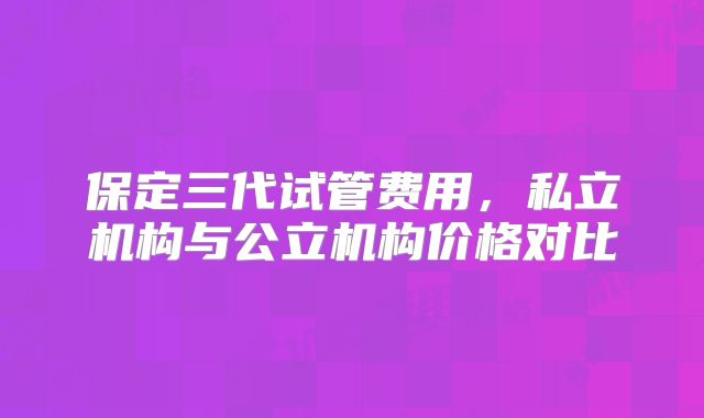 保定三代试管费用,私立机构与公立机构价格对比