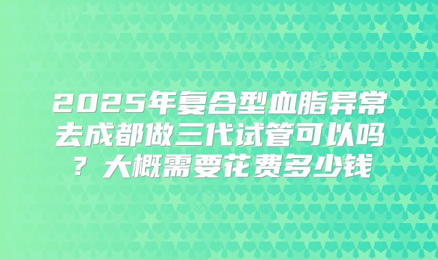 2025年复合型血脂异常去成都做三代试管可以吗?大概需要花费多少钱