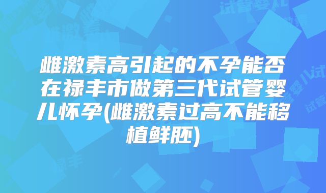 雌激素高引起的不孕能否在禄丰市做第三代试管婴儿怀孕(雌激素过高不能移植鲜胚)