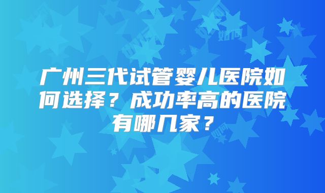 广州三代试管婴儿医院如何选择？成功率高的医院有哪几家？