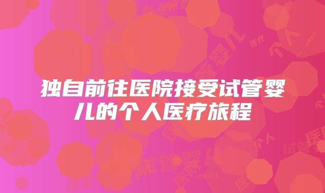 独自前往医院接受试管婴儿的个人医疗旅程