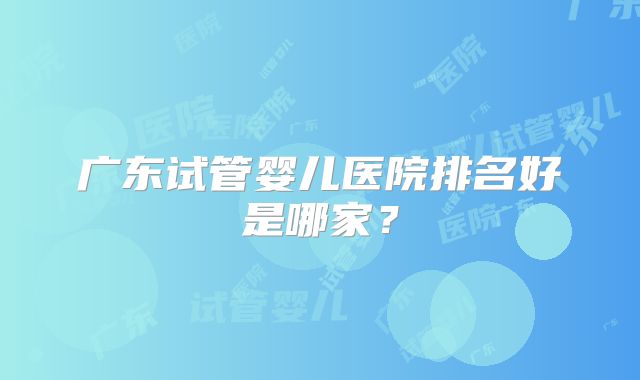 广东试管婴儿医院排名好是哪家？