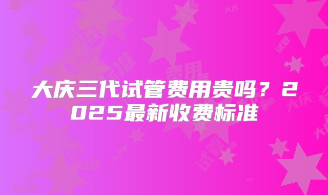 大庆三代试管费用贵吗？2025最新收费标准