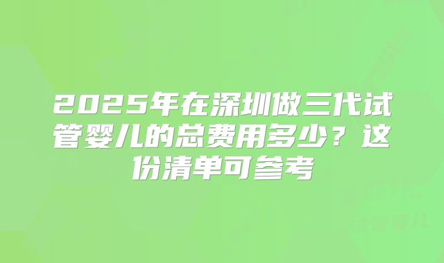 2025年在深圳做三代试管婴儿的总费用多少？这份清单可参考