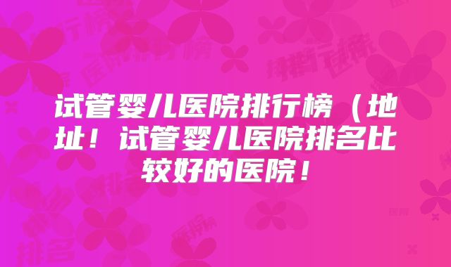 试管婴儿医院排行榜（地址！试管婴儿医院排名比较好的医院！