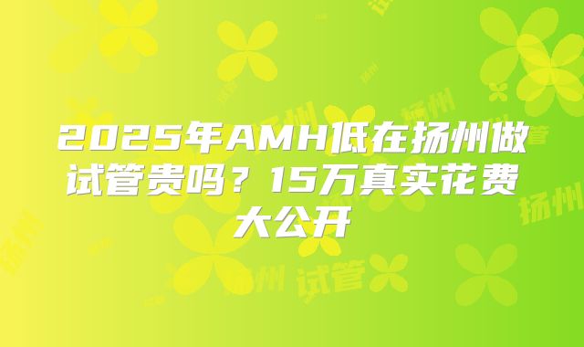 2025年AMH低在扬州做试管贵吗？15万真实花费大公开