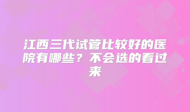 江西三代试管比较好的医院有哪些？不会选的看过来