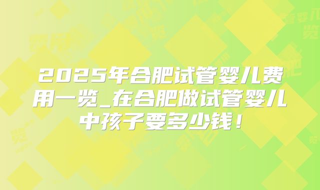 2025年合肥试管婴儿费用一览_在合肥做试管婴儿中孩子要多少钱！